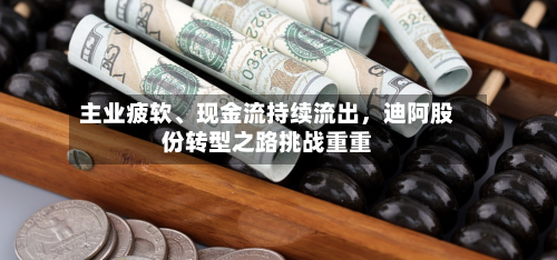 主业疲软	、现金流持续流出，迪阿股份转型之路挑战重重-第2张图片