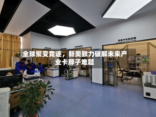 全球聚变竞逐	，新奥致力破解未来产业卡脖子难题-第1张图片