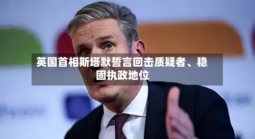 英国首相斯塔默誓言回击质疑者	、稳固执政地位-第2张图片