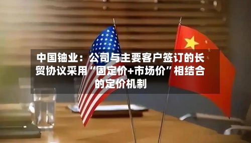 中国铀业：公司与主要客户签订的长贸协议采用“固定价+市场价	”相结合的定价机制-第1张图片