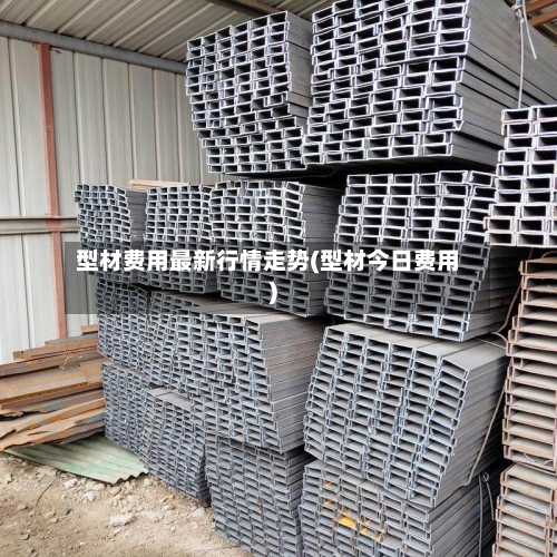 型材费用最新行情走势(型材今日费用)-第2张图片