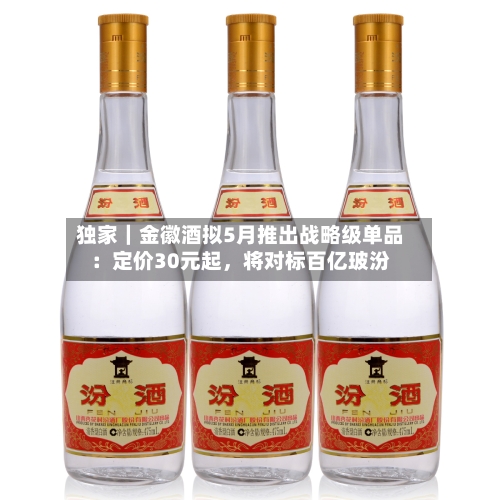 独家｜金徽酒拟5月推出战略级单品：定价30元起，将对标百亿玻汾-第1张图片