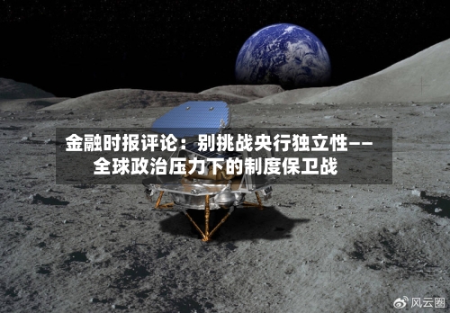 金融时报评论：别挑战央行独立性——全球政治压力下的制度保卫战-第2张图片