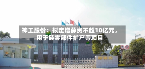 神工股份：拟定增募资不超10亿元，用于硅零部件扩产等项目-第1张图片