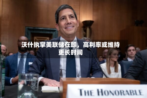 沃什执掌美联储在即，高利率或维持更长时间-第2张图片