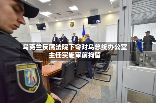 乌克兰反腐法院下令对乌总统办公室主任实施审前拘留-第2张图片