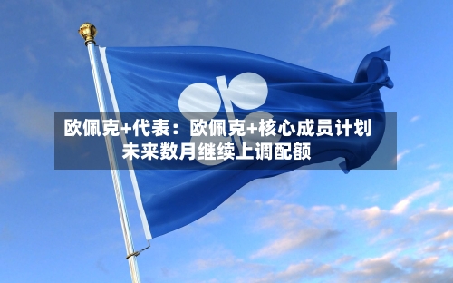 欧佩克+代表：欧佩克+核心成员计划未来数月继续上调配额-第1张图片