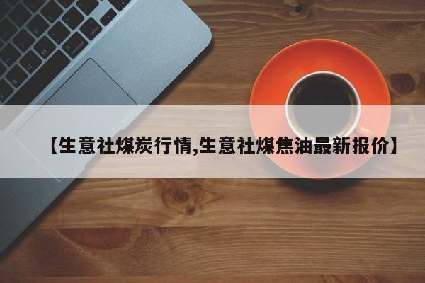 【生意社煤炭行情,生意社煤焦油最新报价】