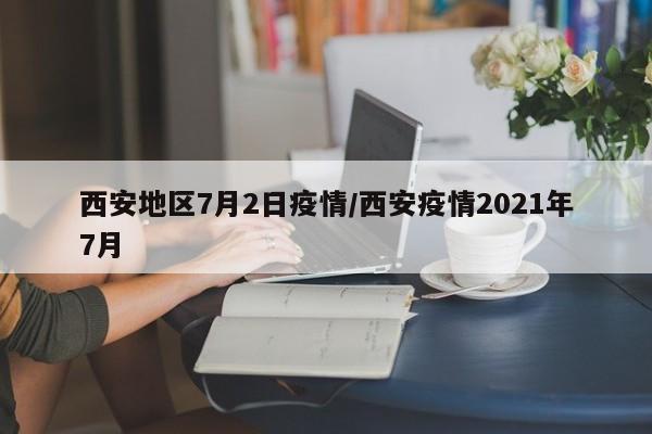 西安地区7月2日疫情/西安疫情2021年7月