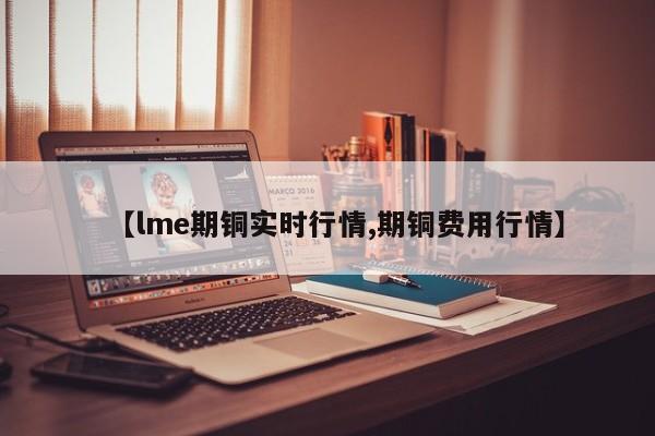【lme期铜实时行情,期铜费用行情】
