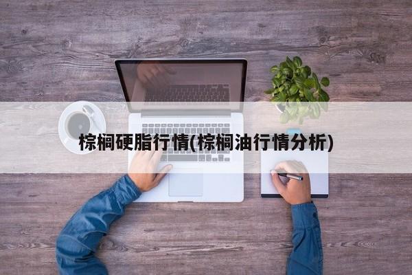 棕榈硬脂行情(棕榈油行情分析)