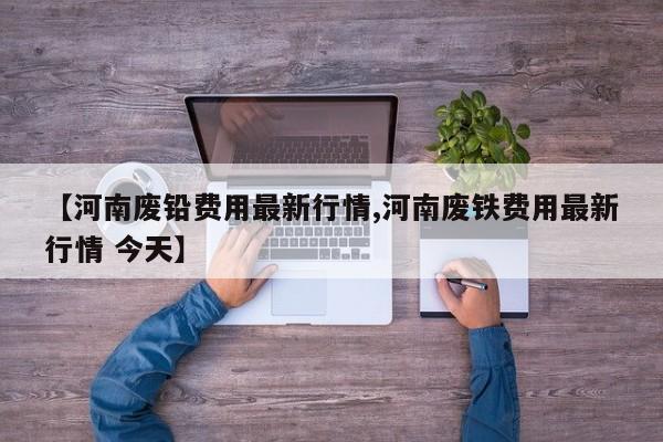 【河南废铅费用最新行情,河南废铁费用最新行情 今天】