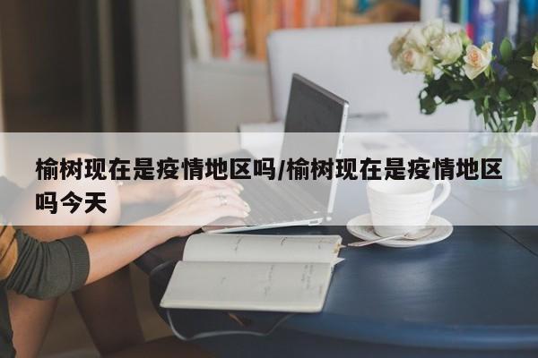 榆树现在是疫情地区吗/榆树现在是疫情地区吗今天